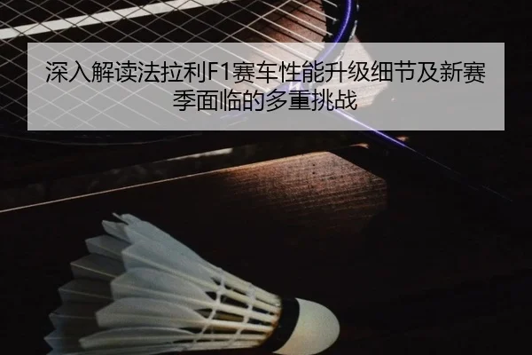深入解读法拉利F1赛车性能升级细节及新赛季面临的多重挑战（Yiang）